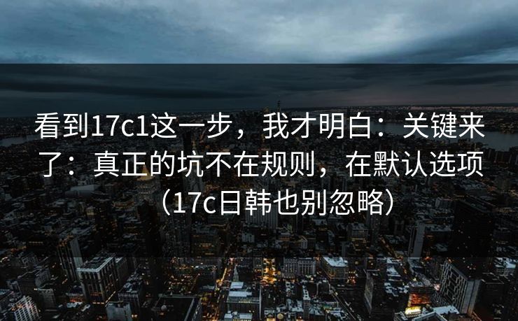 看到17c1这一步，我才明白：关键来了：真正的坑不在规则，在默认选项（17c日韩也别忽略）