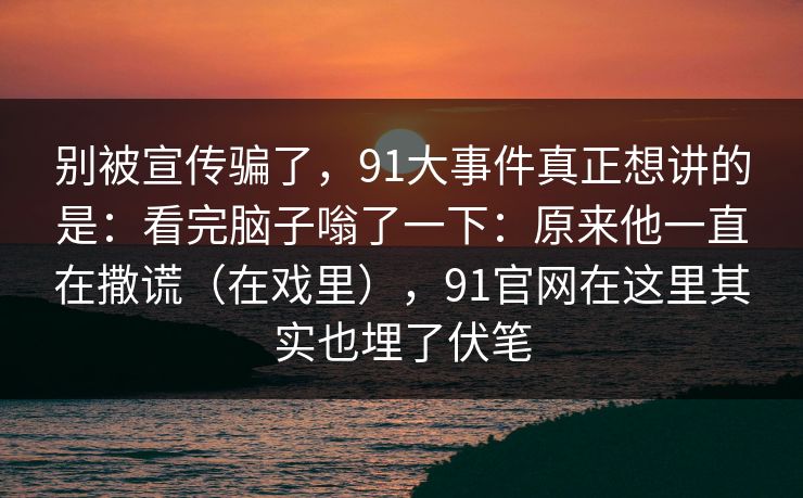 别被宣传骗了，91大事件真正想讲的是：看完脑子嗡了一下：原来他一直在撒谎（在戏里），91官网在这里其实也埋了伏笔