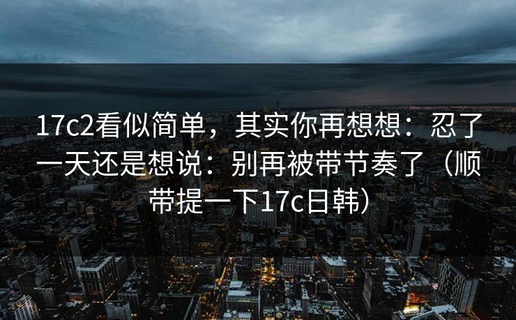 17c2看似简单,其实你再想想:忍了一天还是想说:别再被带节奏了(顺带提一下17c日韩) 17c2看似简单,其实你再想想:忍了一天还是想说:别再被带节奏了(顺带提一下17c日韩)
