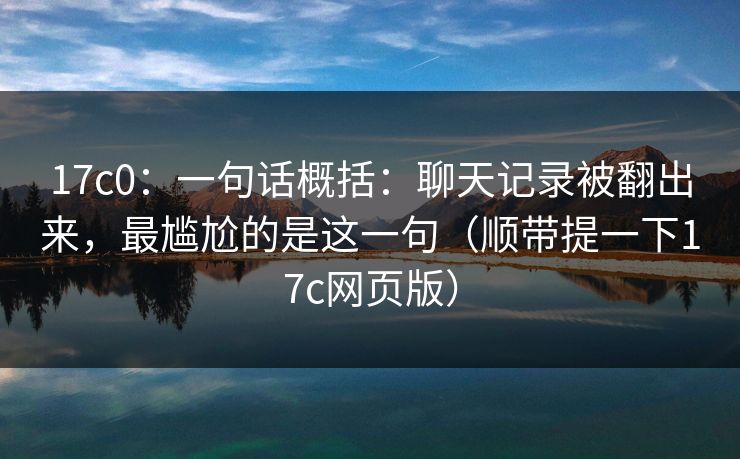 17c0：一句话概括：聊天记录被翻出来，最尴尬的是这一句（顺带提一下17c网页版）
