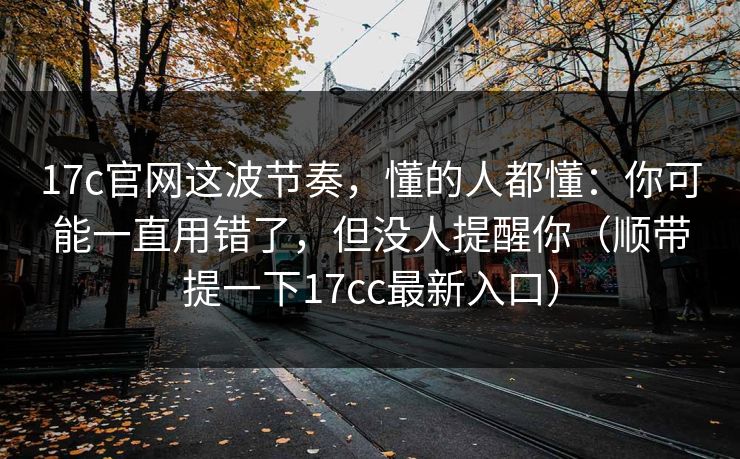 17c官网这波节奏，懂的人都懂：你可能一直用错了，但没人提醒你（顺带提一下17cc最新入口）